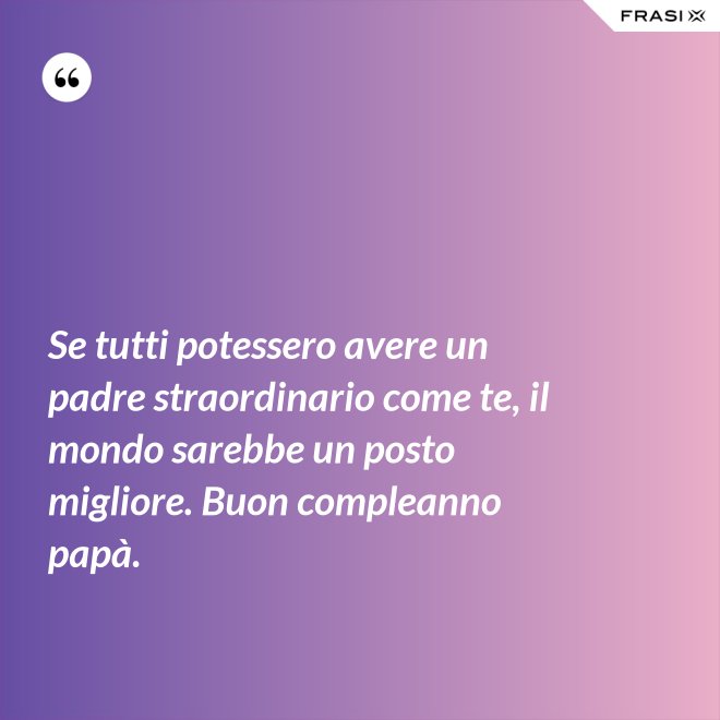 Se tutti potessero avere un padre straordinario come te, il mondo sarebbe un posto migliore. Buon compleanno papà. - Anonimo