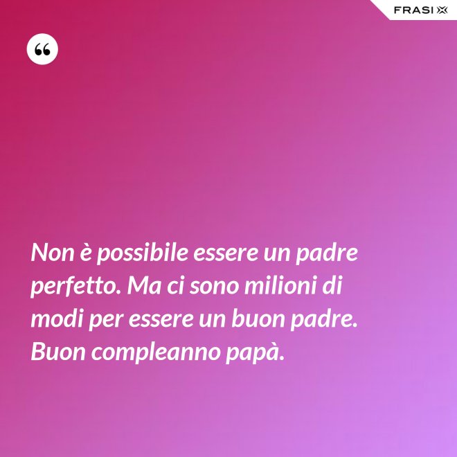 Non è possibile essere un padre perfetto. Ma ci sono milioni di modi per essere un buon padre. Buon compleanno papà. - Anonimo