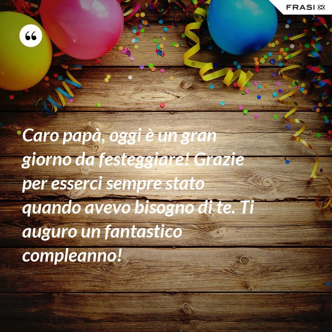 Caro papà, oggi è un gran giorno da festeggiare! Grazie per esserci sempre stato quando avevo bisogno di te. Ti auguro un fantastico compleanno! - Anonimo