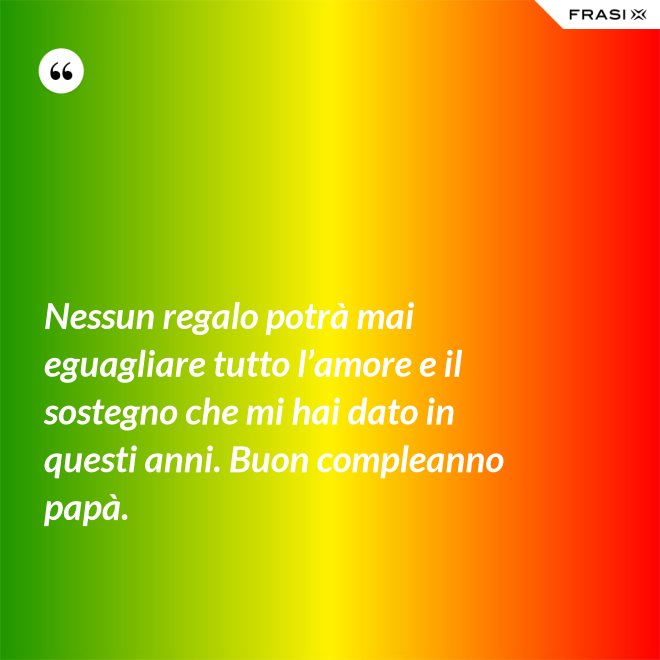 Nessun regalo potrà mai eguagliare tutto l’amore e il sostegno che mi hai dato in questi anni. Buon compleanno papà. - Anonimo