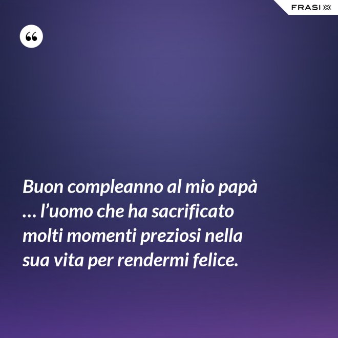 Buon compleanno al mio papà … l’uomo che ha sacrificato molti momenti preziosi nella sua vita per rendermi felice. - Anonimo