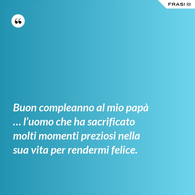 Buon compleanno al mio papà … l’uomo che ha sacrificato molti momenti preziosi nella sua vita per rendermi felice. - Anonimo