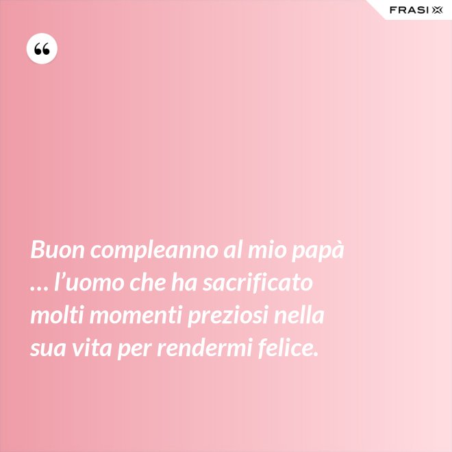 Buon compleanno al mio papà … l’uomo che ha sacrificato molti momenti preziosi nella sua vita per rendermi felice. - Anonimo