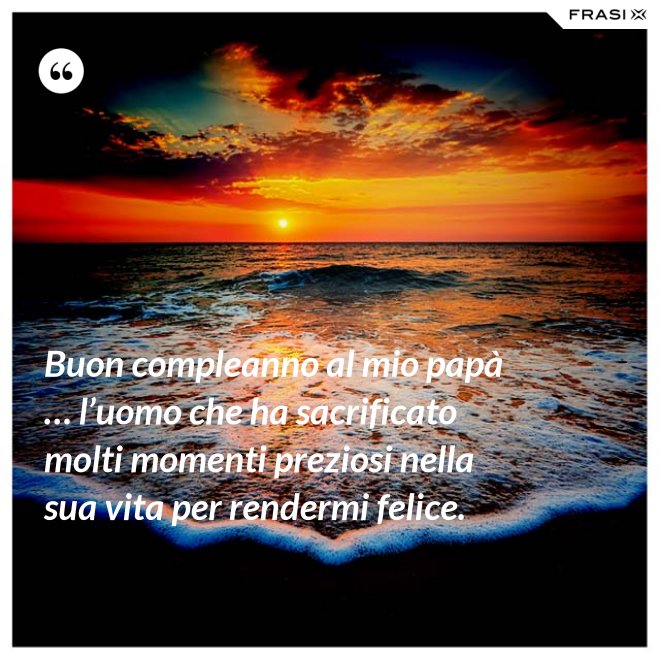 Buon compleanno al mio papà … l’uomo che ha sacrificato molti momenti preziosi nella sua vita per rendermi felice. - Anonimo
