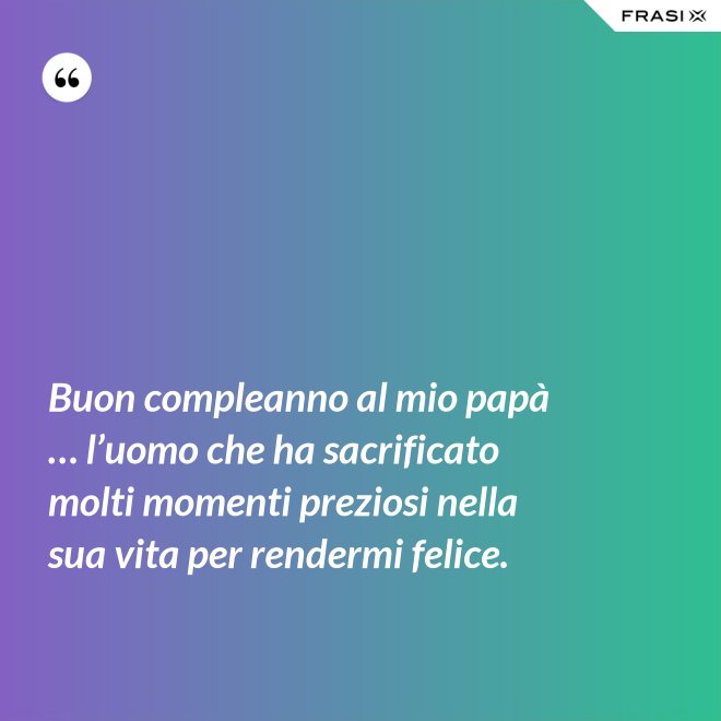 Buon compleanno al mio papà … l’uomo che ha sacrificato molti momenti preziosi nella sua vita per rendermi felice. - Anonimo