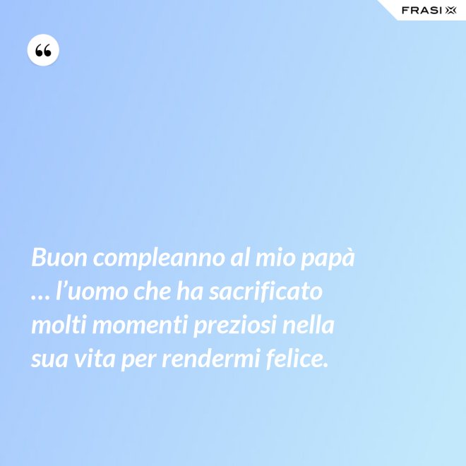 Buon compleanno al mio papà … l’uomo che ha sacrificato molti momenti preziosi nella sua vita per rendermi felice. - Anonimo