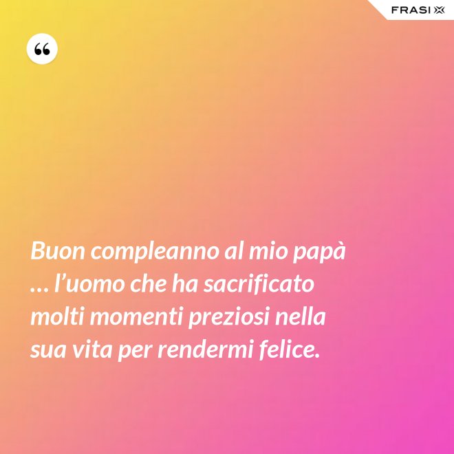 Buon compleanno al mio papà … l’uomo che ha sacrificato molti momenti preziosi nella sua vita per rendermi felice. - Anonimo