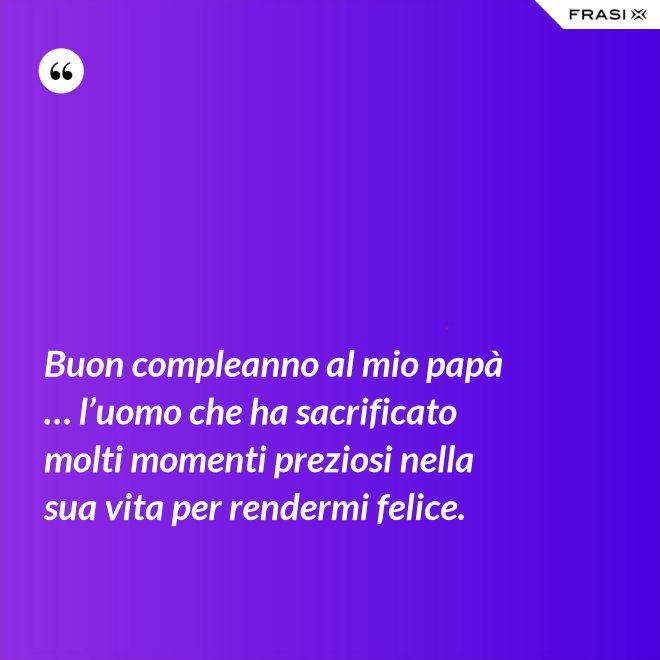 Buon compleanno al mio papà … l’uomo che ha sacrificato molti momenti preziosi nella sua vita per rendermi felice. - Anonimo