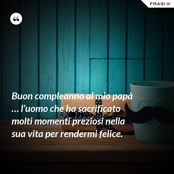 Buon compleanno al mio papà … l’uomo che ha sacrificato molti momenti preziosi nella sua vita per rendermi felice. - Anonimo