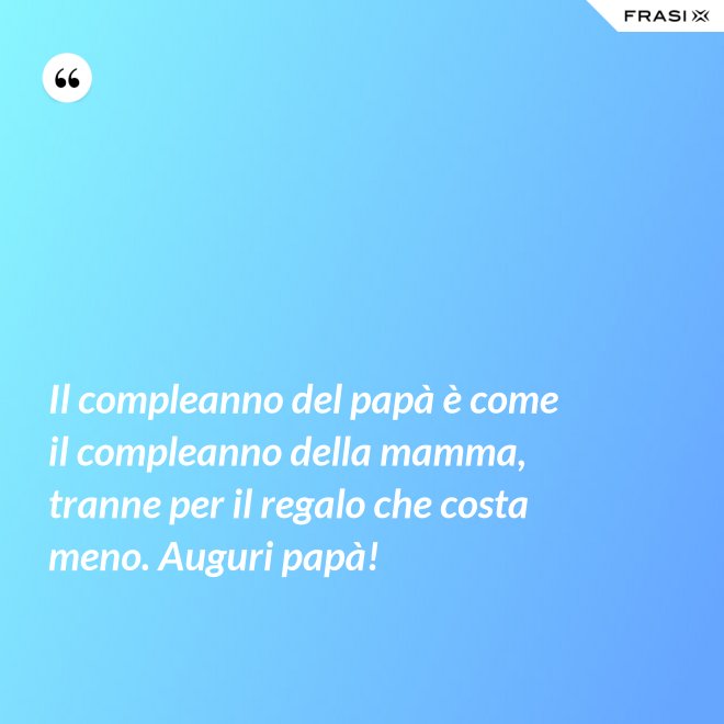 Il compleanno del papà è come il compleanno della mamma, tranne per il regalo che costa meno. Auguri papà! - Anonimo