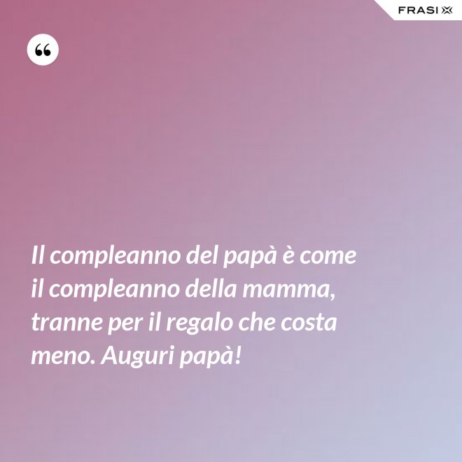 Il compleanno del papà è come il compleanno della mamma, tranne per il regalo che costa meno. Auguri papà! - Anonimo