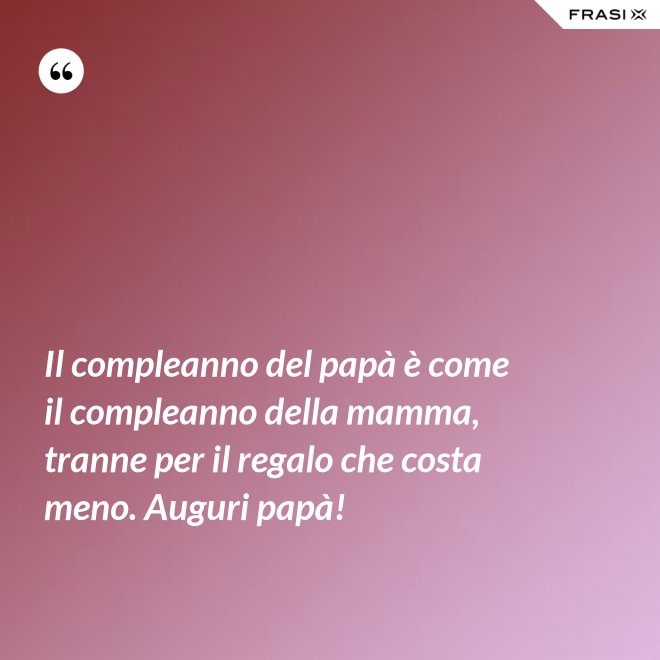 Il compleanno del papà è come il compleanno della mamma, tranne per il regalo che costa meno. Auguri papà! - Anonimo