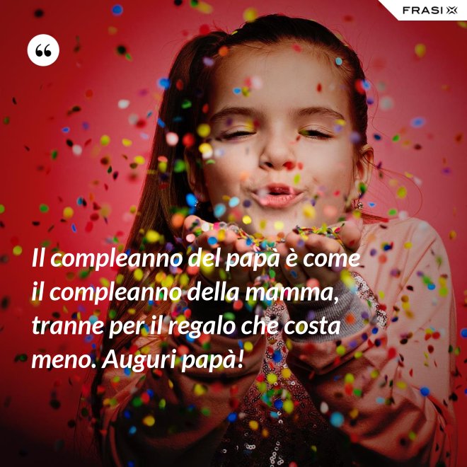 Il compleanno del papà è come il compleanno della mamma, tranne per il regalo che costa meno. Auguri papà! - Anonimo