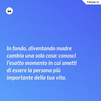 In fondo, diventando madre cambia una sola cosa: conosci l’esatto momento in cui smetti di essere la persona più importante della tua vita. - Anonimo