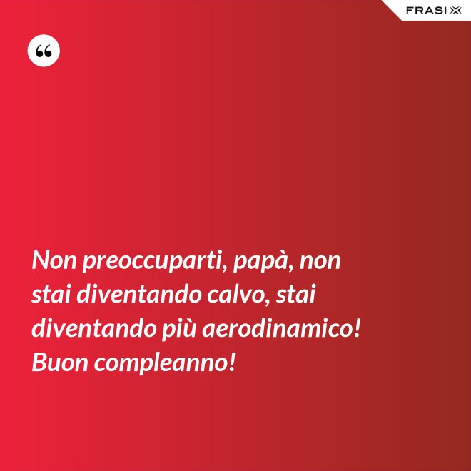Non preoccuparti, papà, non stai diventando calvo, stai diventando più aerodinamico! Buon compleanno! - Anonimo