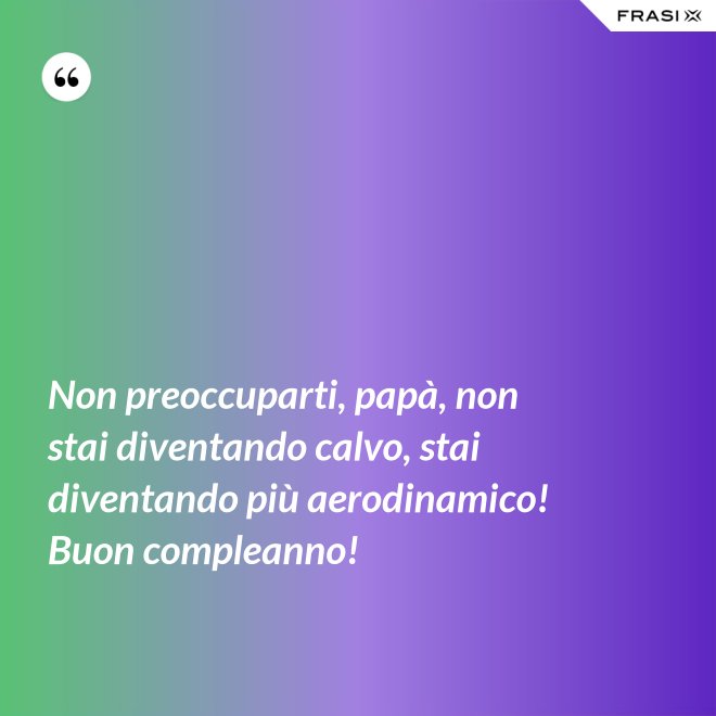 Non preoccuparti, papà, non stai diventando calvo, stai diventando più aerodinamico! Buon compleanno! - Anonimo