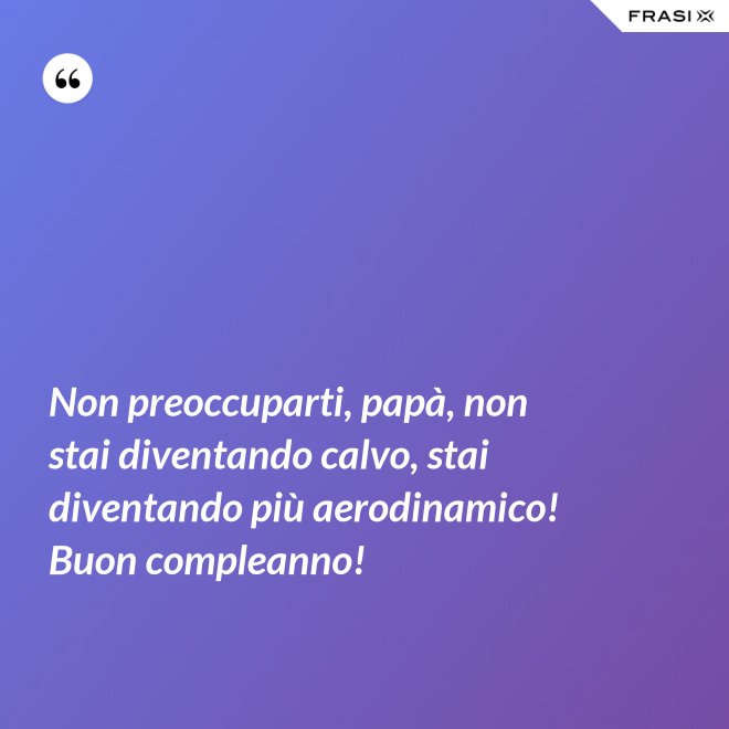Non preoccuparti, papà, non stai diventando calvo, stai diventando più aerodinamico! Buon compleanno! - Anonimo