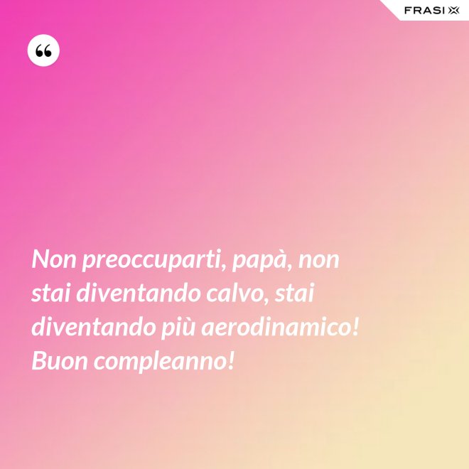 Non preoccuparti, papà, non stai diventando calvo, stai diventando più aerodinamico! Buon compleanno! - Anonimo