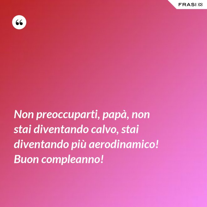 Non preoccuparti, papà, non stai diventando calvo, stai diventando più aerodinamico! Buon compleanno! - Anonimo
