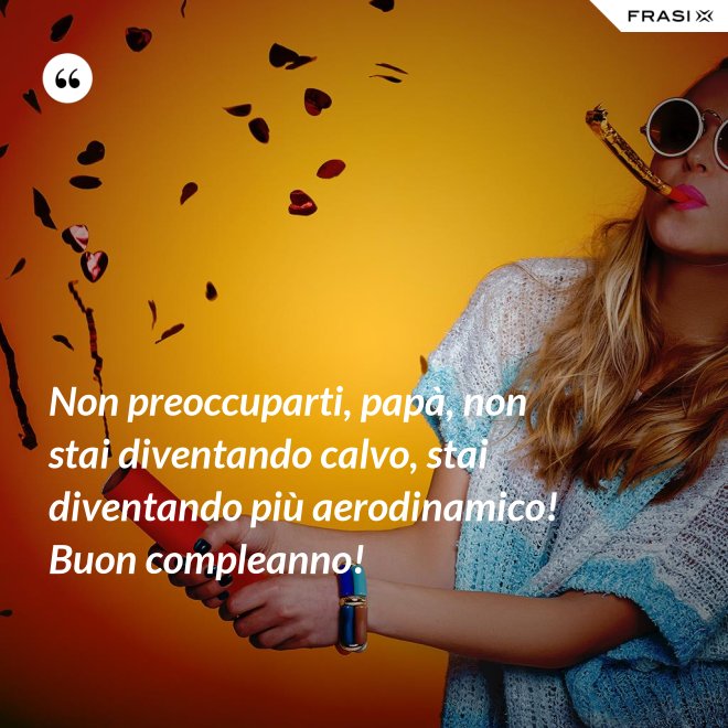 Non preoccuparti, papà, non stai diventando calvo, stai diventando più aerodinamico! Buon compleanno! - Anonimo