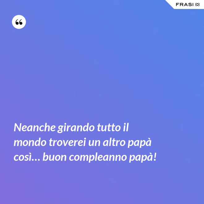 Neanche girando tutto il mondo troverei un altro papà così… buon compleanno papà! - Anonimo