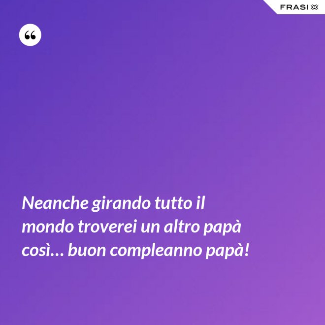 Neanche girando tutto il mondo troverei un altro papà così… buon compleanno papà! - Anonimo
