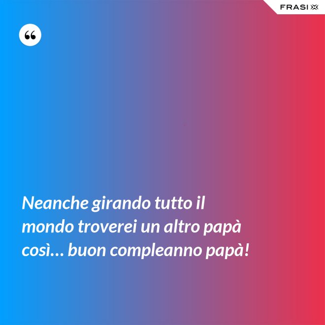 Neanche girando tutto il mondo troverei un altro papà così… buon compleanno papà! - Anonimo