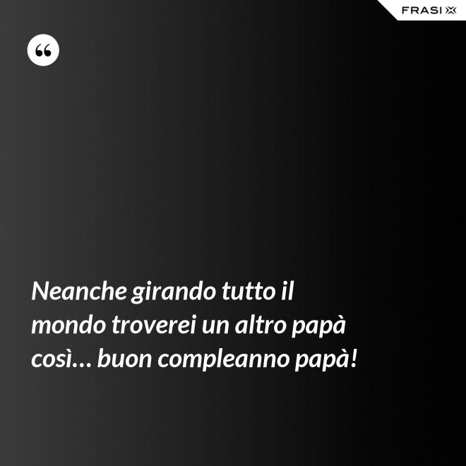 Neanche girando tutto il mondo troverei un altro papà così… buon compleanno papà! - Anonimo