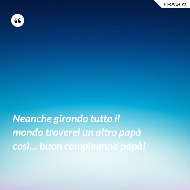 Neanche girando tutto il mondo troverei un altro papà così… buon compleanno papà! - Anonimo