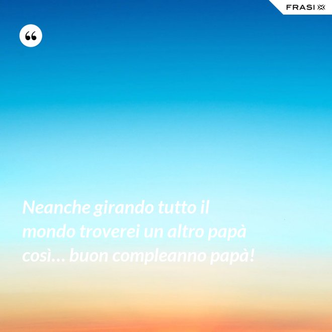 Neanche girando tutto il mondo troverei un altro papà così… buon compleanno papà! - Anonimo