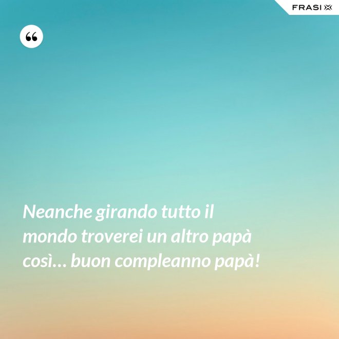 Neanche girando tutto il mondo troverei un altro papà così… buon compleanno papà! - Anonimo