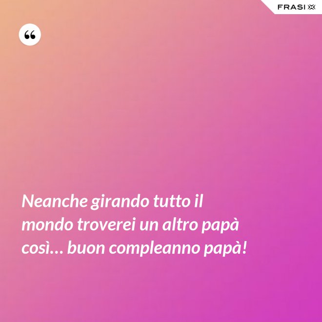 Neanche girando tutto il mondo troverei un altro papà così… buon compleanno papà! - Anonimo