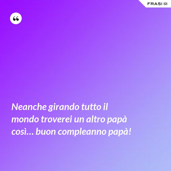 Neanche girando tutto il mondo troverei un altro papà così… buon compleanno papà! - Anonimo