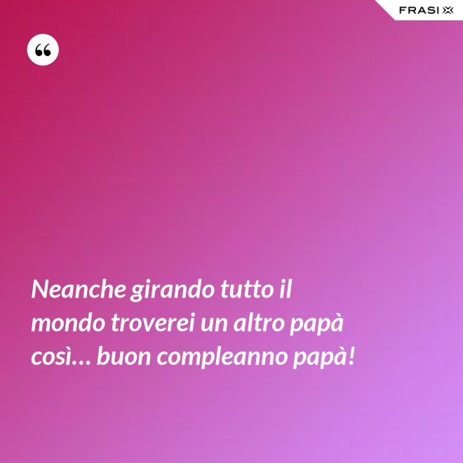 Neanche girando tutto il mondo troverei un altro papà così… buon compleanno papà! - Anonimo