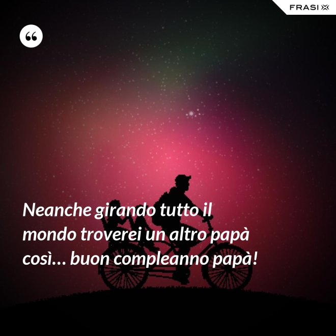 Neanche girando tutto il mondo troverei un altro papà così… buon compleanno papà! - Anonimo
