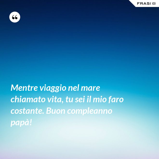 Mentre viaggio nel mare chiamato vita, tu sei il mio faro costante. Buon compleanno papà! - Anonimo