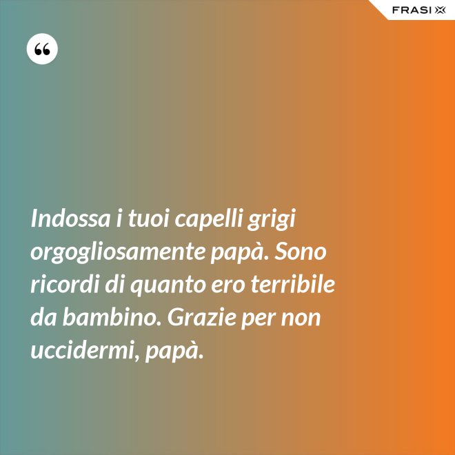 Indossa i tuoi capelli grigi orgogliosamente papà. Sono ricordi di quanto ero terribile da bambino. Grazie per non uccidermi, papà. - Anonimo