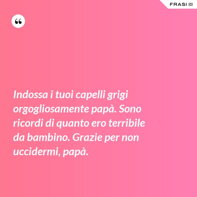 Indossa i tuoi capelli grigi orgogliosamente papà. Sono ricordi di quanto ero terribile da bambino. Grazie per non uccidermi, papà. - Anonimo