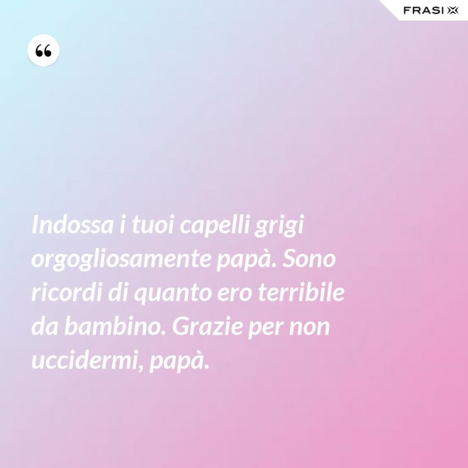 Indossa i tuoi capelli grigi orgogliosamente papà. Sono ricordi di quanto ero terribile da bambino. Grazie per non uccidermi, papà. - Anonimo