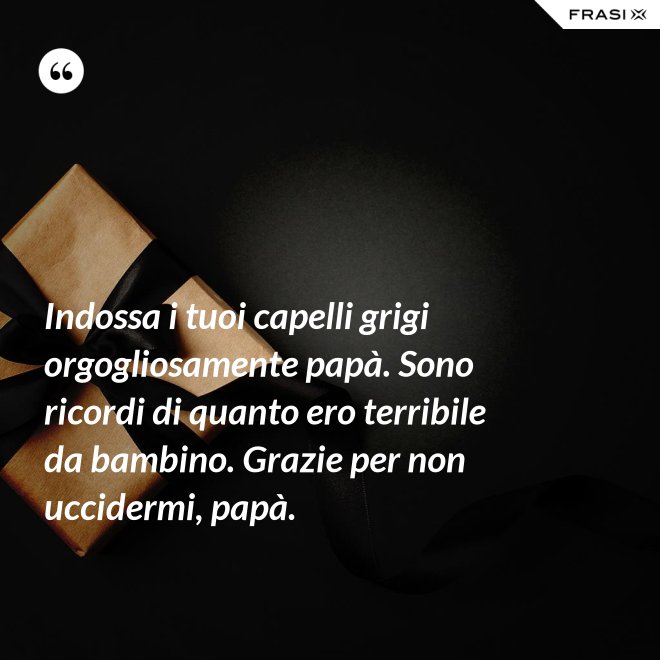 Indossa i tuoi capelli grigi orgogliosamente papà. Sono ricordi di quanto ero terribile da bambino. Grazie per non uccidermi, papà. - Anonimo