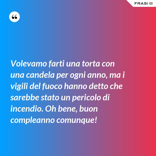 Volevamo farti una torta con una candela per ogni anno, ma i vigili del fuoco hanno detto che sarebbe stato un pericolo di incendio. Oh bene, buon compleanno comunque! - Anonimo
