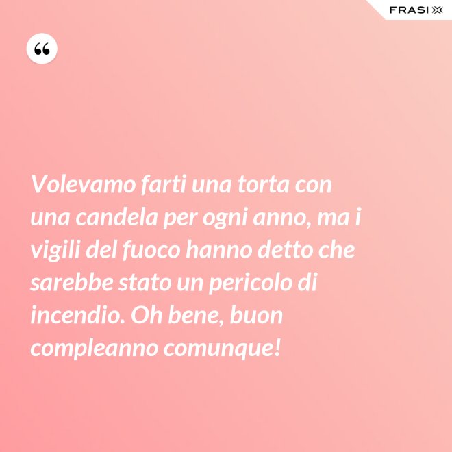 Volevamo farti una torta con una candela per ogni anno, ma i vigili del fuoco hanno detto che sarebbe stato un pericolo di incendio. Oh bene, buon compleanno comunque! - Anonimo