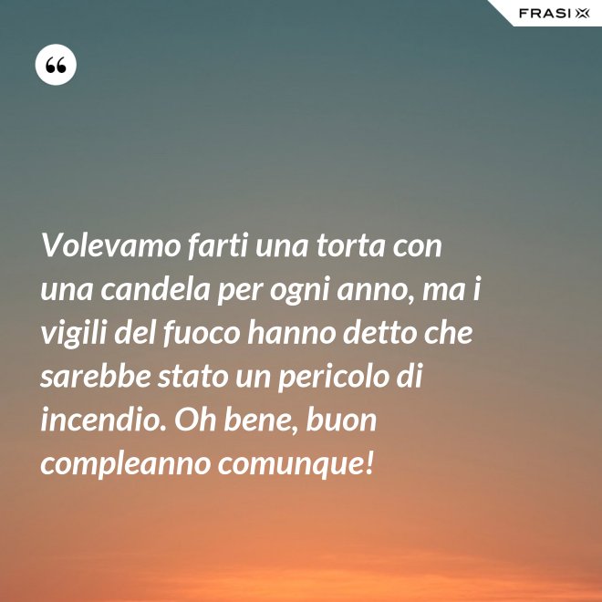 Volevamo farti una torta con una candela per ogni anno, ma i vigili del fuoco hanno detto che sarebbe stato un pericolo di incendio. Oh bene, buon compleanno comunque! - Anonimo