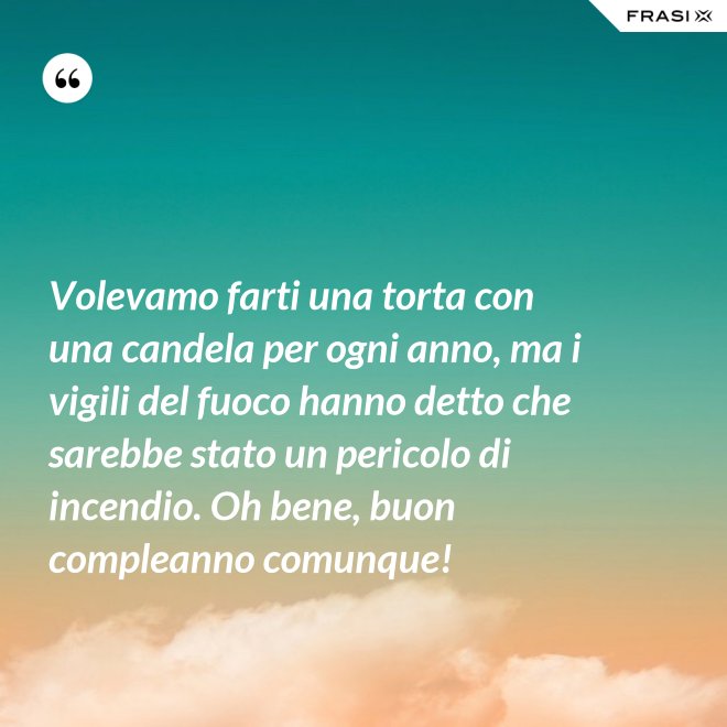 Volevamo farti una torta con una candela per ogni anno, ma i vigili del fuoco hanno detto che sarebbe stato un pericolo di incendio. Oh bene, buon compleanno comunque! - Anonimo