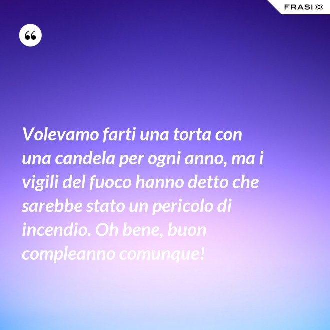 Volevamo farti una torta con una candela per ogni anno, ma i vigili del fuoco hanno detto che sarebbe stato un pericolo di incendio. Oh bene, buon compleanno comunque! - Anonimo