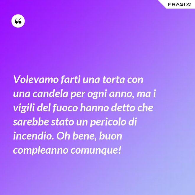 Volevamo farti una torta con una candela per ogni anno, ma i vigili del fuoco hanno detto che sarebbe stato un pericolo di incendio. Oh bene, buon compleanno comunque! - Anonimo
