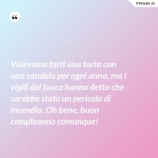 Volevamo farti una torta con una candela per ogni anno, ma i vigili del fuoco hanno detto che sarebbe stato un pericolo di incendio. Oh bene, buon compleanno comunque! - Anonimo