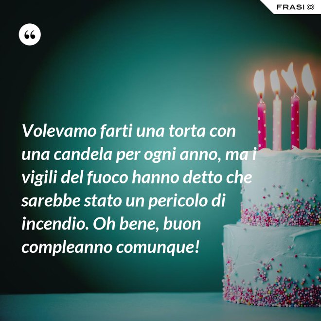 Volevamo farti una torta con una candela per ogni anno, ma i vigili del fuoco hanno detto che sarebbe stato un pericolo di incendio. Oh bene, buon compleanno comunque! - Anonimo