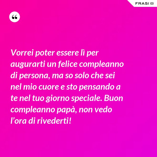 Vorrei poter essere lì per augurarti un felice compleanno di persona, ma so solo che sei nel mio cuore e sto pensando a te nel tuo giorno speciale. Buon compleanno papà, non vedo l’ora di rivederti! - Anonimo