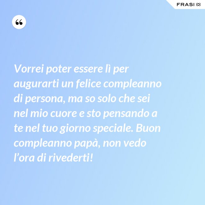 Vorrei poter essere lì per augurarti un felice compleanno di persona, ma so solo che sei nel mio cuore e sto pensando a te nel tuo giorno speciale. Buon compleanno papà, non vedo l’ora di rivederti! - Anonimo
